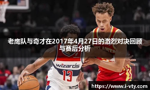 老鹰队与奇才在2017年4月27日的激烈对决回顾与赛后分析