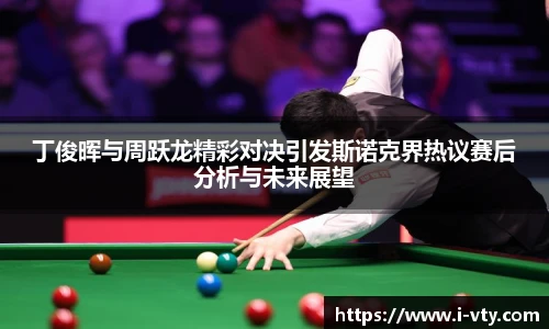 丁俊晖与周跃龙精彩对决引发斯诺克界热议赛后分析与未来展望