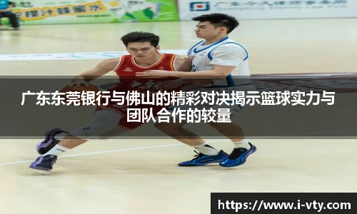 广东东莞银行与佛山的精彩对决揭示篮球实力与团队合作的较量